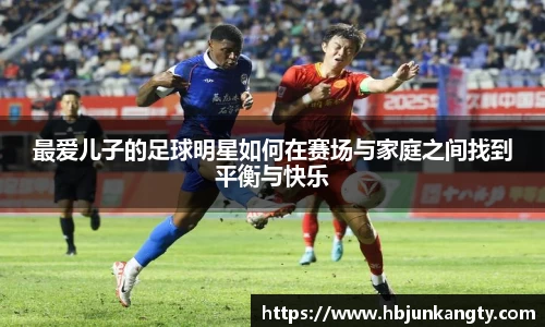 最爱儿子的足球明星如何在赛场与家庭之间找到平衡与快乐